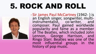 5. ROCK AND ROLL
-Sir James Paul McCartney (1942- ) is
an English singer, songwriter, multi-
instrumentalist, co-writer, and
composer. Paul gained worldwide
popularity and fame as a member
of The Beatles, which included John
Lennon, George Harrison, and
Ringo Starr. Beatles was one of the
most influential groups in the
history of pop music.
 