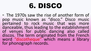 6. DISCO
- The 1970s saw the rise of another form of
pop music known as “disco.” Disco music
pertained to rock music that was more
danceable, thus leading to the establishment
of venues for public dancing also called
discos. The term originated from the French
word “discotheque” which means a library
for phonograph records.
 