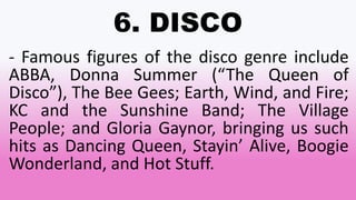 6. DISCO
- Famous figures of the disco genre include
ABBA, Donna Summer (“The Queen of
Disco”), The Bee Gees; Earth, Wind, and Fire;
KC and the Sunshine Band; The Village
People; and Gloria Gaynor, bringing us such
hits as Dancing Queen, Stayin’ Alive, Boogie
Wonderland, and Hot Stuff.
 