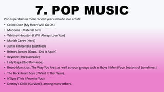 7. POP MUSIC
Pop superstars in more recent years include solo artists:
• Celine Dion (My Heart Will Go On)
• Madonna (Material Girl)
• Whitney Houston (I Will Always Love You)
• Mariah Carey (Hero)
• Justin Timberlake (Justified)
• Britney Spears (Oops, I Did It Again)
• Beyonce (Irreplaceable)
• Lady Gaga (Bad Romance)
• Bruno Mars (Just The Way You Are); as well as vocal groups such as Boyz II Men (Four Seasons of Loneliness)
• The Backstreet Boys (I Want It That Way),
• N’Sync (This I Promise You)
• Destiny’s Child (Survivor), among many others.
 