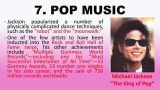 7. POP MUSIC
- Jackson popularized a number of
physically complicated dance techniques,
such as the “robot” and the “moonwalk.”
- One of the few artists to have been
inducted into the Rock and Roll Hall of
Fame twice, his other achievements
include “Multiple Guinness World
Records”—including one for "Most
Successful Entertainer of All Time"—13
Grammy Awards, 13 number one singles
in his solo career, and the sale of 750
million records worldwide. Michael Jackson
“The King of Pop”
 