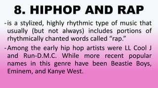8. HIPHOP AND RAP
-is a stylized, highly rhythmic type of music that
usually (but not always) includes portions of
rhythmically chanted words called “rap.”
-Among the early hip hop artists were LL Cool J
and Run-D.M.C. While more recent popular
names in this genre have been Beastie Boys,
Eminem, and Kanye West.
 