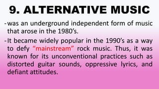 9. ALTERNATIVE MUSIC
-was an underground independent form of music
that arose in the 1980’s.
-It became widely popular in the 1990’s as a way
to defy “mainstream” rock music. Thus, it was
known for its unconventional practices such as
distorted guitar sounds, oppressive lyrics, and
defiant attitudes.
 