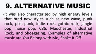 9. ALTERNATIVE MUSIC
-It was also characterized by high energy levels
that bred new styles such as new wave, punk
rock, post-punk, indie rock, gothic rock, jangle
pop, noise pop, C86, Madchester, Industrial
Rock, and Shoegazing. Examples of alternative
music are You Belong with Me, Shake It Off.
 