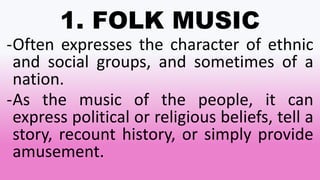 1. FOLK MUSIC
-Often expresses the character of ethnic
and social groups, and sometimes of a
nation.
-As the music of the people, it can
express political or religious beliefs, tell a
story, recount history, or simply provide
amusement.
 