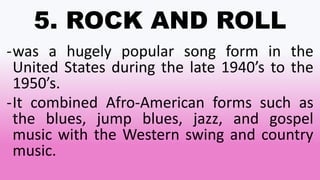 5. ROCK AND ROLL
-was a hugely popular song form in the
United States during the late 1940’s to the
1950’s.
-It combined Afro-American forms such as
the blues, jump blues, jazz, and gospel
music with the Western swing and country
music.
 