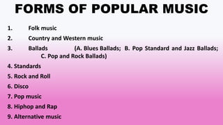 FORMS OF POPULAR MUSIC
1. Folk music
2. Country and Western music
3. Ballads (A. Blues Ballads; B. Pop Standard and Jazz Ballads;
C. Pop and Rock Ballads)
4. Standards
5. Rock and Roll
6. Disco
7. Pop music
8. Hiphop and Rap
9. Alternative music
 