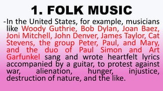 1. FOLK MUSIC
-In the United States, for example, musicians
like Woody Guthrie, Bob Dylan, Joan Baez,
Joni Mitchell, John Denver, James Taylor, Cat
Stevens, the group Peter, Paul, and Mary,
and the duo of Paul Simon and Art
Garfunkel sang and wrote heartfelt lyrics
accompanied by a guitar, to protest against
war, alienation, hunger, injustice,
destruction of nature, and the like.
 