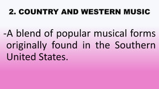 2. COUNTRY AND WESTERN MUSIC
-A blend of popular musical forms
originally found in the Southern
United States.
 
