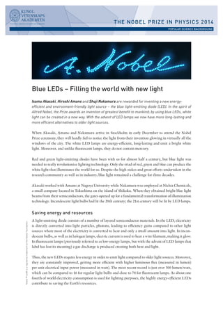 Nobel Prize® is a registered trademark of the Nobel Foundation. 
Blue LEDs – Filling the world with new light 
Isamu Akasaki, Hiroshi Amano and Shuji Nakamura are rewarded for inventing a new energy-efficient 
and environment-friendly light source – the blue light-emitting diode (LED). In the spirit of 
Alfred Nobel, the Prize awards an invention of greatest benefit to mankind; by using blue LEDs, white 
light can be created in a new way. With the advent of LED lamps we now have more long-lasting and 
more efficient alternatives to older light sources. 
When Akasaki, Amano and Nakamura arrive in Stockholm in early December to attend the Nobel 
Prize ceremony, they will hardly fail to notice the light from their invention glowing in virtually all the 
windows of the city. The white LED lamps are energy-efficient, long-lasting and emit a bright white 
light. Moreover, and unlike fluorescent lamps, they do not contain mercury. 
Red and green light-emitting diodes have been with us for almost half a century, but blue light was 
needed to really revolutionize lighting technology. Only the triad of red, green and blue can produce the 
white light that illuminates the world for us. Despite the high stakes and great efforts undertaken in the 
research community as well as in industry, blue light remained a challenge for three decades. 
Akasaki worked with Amano at Nagoya University while Nakamura was employed at Nichia Chemicals, 
a small company located in Tokushima on the island of Shikoku. When they obtained bright blue light 
beams from their semiconductors, the gates opened up for a fundamental transformation of illumination 
technology. Incandescent light bulbs had lit the 20th century; the 21st century will be lit by LED lamps. 
Saving energy and resources 
A light-emitting diode consists of a number of layered semiconductor materials. In the LED, electricity 
is directly converted into light particles, photons, leading to efficiency gains compared to other light 
sources where most of the electricity is converted to heat and only a small amount into light. In incan-descent 
bulbs, as well as in halogen lamps, electric current is used to heat a wire filament, making it glow. 
In fluorescent lamps (previously referred to as low-energy lamps, but with the advent of LED lamps that 
label has lost its meaning) a gas discharge is produced creating both heat and light. 
Thus, the new LEDs require less energy in order to emit light compared to older light sources. Moreover, 
they are constantly improved, getting more efficient with higher luminous flux (measured in lumen) 
per unit electrical input power (measured in watt). The most recent record is just over 300 lumen/watt, 
which can be compared to 16 for regular light bulbs and close to 70 for fluorescent lamps. As about one 
fourth of world electricity consumption is used for lighting purposes, the highly energy-efficient LEDs 
contribute to saving the Earth’s resources. 
THE NOBEL PRIZE IN PHYSICS 2014 
POPULAR SCIENCE BACKGROUND 
 