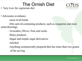 The Ornish Diet  Very Low fat vegetarian diet Advocates avoidance  -meat of all kinds. -Oils and oil-containing products, such as margarine and most salad dressings. -Avocados, Olives, Nuts and seeds. -Dairy products. -Sugar and simple sugar derivatives  -Alcohol  -Anything commercially prepared that has more than two grams   of fat serving 
