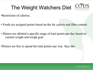 The Weight Watchers Diet  Restriction of calories. Foods are assigned points based on the fat ,calorie and fibre content Dieters are allotted a specific range of total points per day based on  current weight and weigh goal Dieters are free to spend the total points any way  they like  