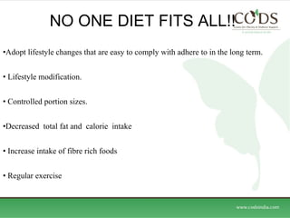 NO ONE DIET FITS ALL!! Adopt lifestyle changes that are easy to comply with adhere to in the long term. Lifestyle modification. Controlled portion sizes. Decreased  total fat and  calorie  intake Increase intake of fibre rich foods Regular exercise 