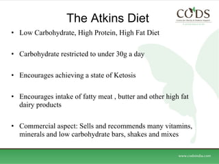 The Atkins Diet  Low Carbohydrate, High Protein, High Fat Diet Carbohydrate restricted to under 30g a day Encourages achieving a state of Ketosis  Encourages intake of fatty meat , butter and other high fat dairy products Commercial aspect: Sells and recommends many vitamins, minerals and low carbohydrate bars, shakes and mixes  