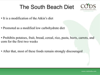 The South Beach Diet  It is a modification of the Atkin’s diet Promoted as a modified low carbohydrate diet Prohibits potatoes, fruit, bread, cereal, rice, pasta, beets, carrots, and corn for the first two weeks After that, most of these foods remain strongly discouraged 