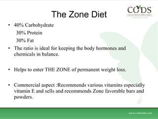 The Zone Diet  40% Carbohydrate  30% Protein  30% Fat  The ratio is ideal for keeping the body hormones and chemicals in balance.  Helps to enter THE ZONE of permanent weight loss.  Commercial aspect :Recommends various vitamins especially vitamin E and sells and recommends Zone favorable bars and powders.  