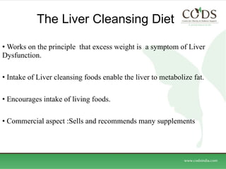 The Liver Cleansing Diet Works on the principle  that excess weight is  a symptom of Liver Dysfunction. Intake of Liver cleansing foods enable the liver to metabolize fat. Encourages intake of living foods. Commercial aspect :Sells and recommends many supplements  
