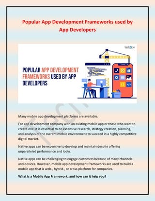 Popular App Development Frameworks used by
App Developers
Many mobile app development platforms are available.
For app development company with an existing mobile app or those who want to
create one, it is essential to do extensive research, strategy creation, planning,
and analysis of the current mobile environment to succeed in a highly competitive
digital market.
Native apps can be expensive to develop and maintain despite offering
unparalleled performance and looks.
Native apps can be challenging to engage customers because of many channels
and devices. However, mobile app development frameworks are used to build a
mobile app that is web-, hybrid-, or cross-platform for companies.
What is a Mobile App Framework, and how can it help you?
 