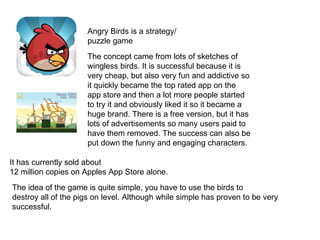 Angry Birds is a strategy/
                     puzzle game
                     The concept came from lots of sketches of
                     wingless birds. It is successful because it is
                     very cheap, but also very fun and addictive so
                     it quickly became the top rated app on the
                     app store and then a lot more people started
                     to try it and obviously liked it so it became a
                     huge brand. There is a free version, but it has
                     lots of advertisements so many users paid to
                     have them removed. The success can also be
                     put down the funny and engaging characters.

It has currently sold about
12 million copies on Apples App Store alone.
The idea of the game is quite simple, you have to use the birds to
destroy all of the pigs on level. Although while simple has proven to be very
successful.
 
