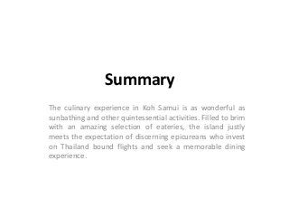 Summary
The culinary experience in Koh Samui is as wonderful as
sunbathing and other quintessential activities. Filled to brim
with an amazing selection of eateries, the island justly
meets the expectation of discerning epicureans who invest
on Thailand bound flights and seek a memorable dining
experience.
 