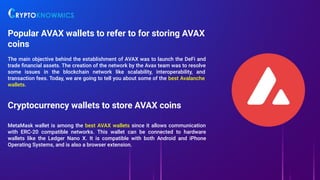 Popular AVAX wallets to refer to for storing AVAX
coins
The main objective behind the establishment of AVAX was to launch the DeFi and
trade ﬁnancial assets. The creation of the network by the Avax team was to resolve
some issues in the blockchain network like scalability, interoperability, and
transaction fees. Today, we are going to tell you about some of the best Avalanche
wallets.
Cryptocurrency wallets to store AVAX coins
MetaMask wallet is among the best AVAX wallets since it allows communication
with ERC-20 compatible networks. This wallet can be connected to hardware
wallets like the Ledger Nano X. It is compatible with both Android and iPhone
Operating Systems, and is also a browser extension.
 