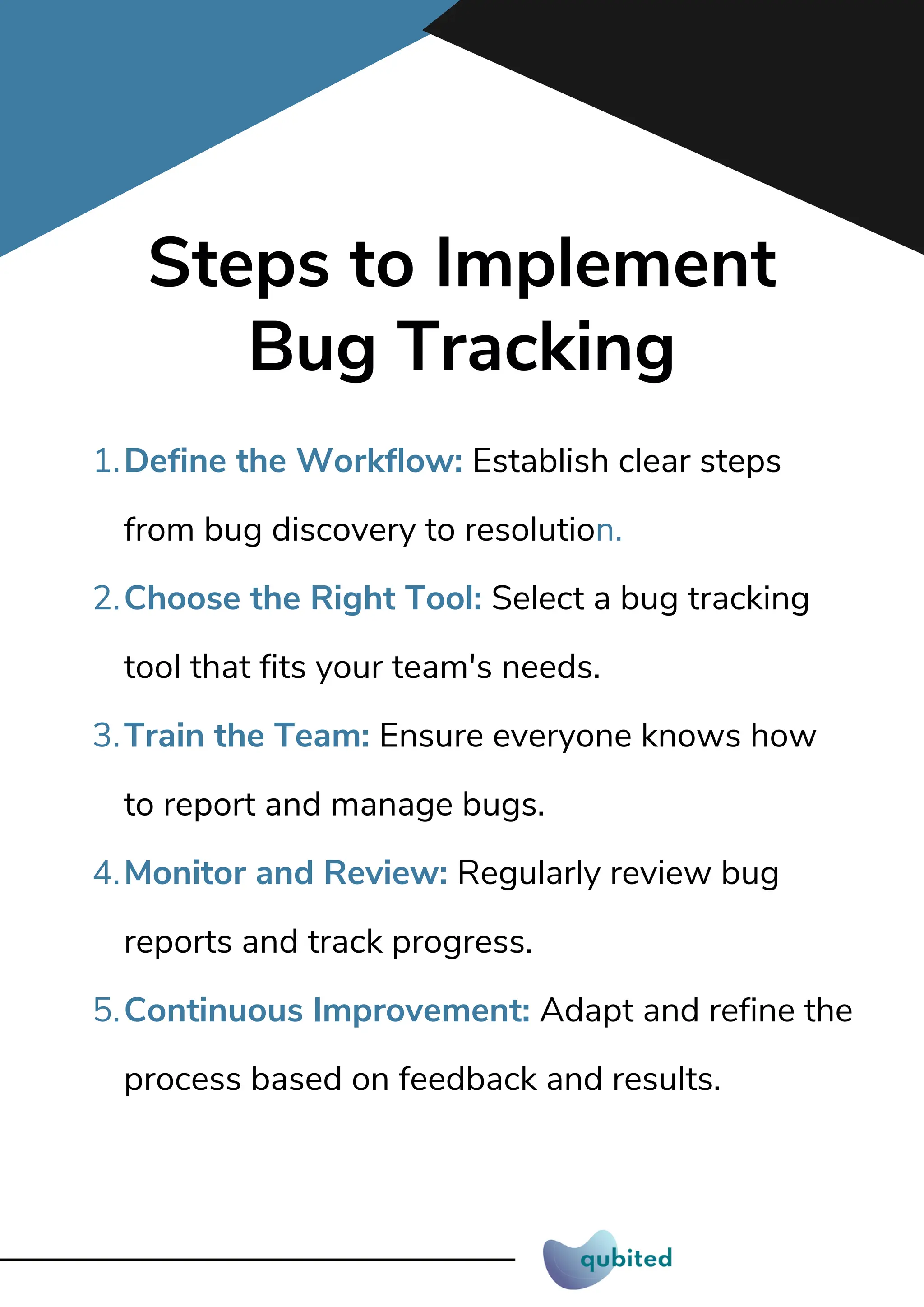 Steps to Implement
Bug Tracking
Define the Workflow: Establish clear steps
from bug discovery to resolution.
1.
Choose the Right Tool: Select a bug tracking
tool that fits your team's needs.
2.
Train the Team: Ensure everyone knows how
to report and manage bugs.
3.
Monitor and Review: Regularly review bug
reports and track progress.
4.
Continuous Improvement: Adapt and refine the
process based on feedback and results.
5.
 