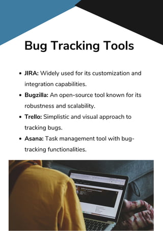Bug Tracking Tools
JIRA: Widely used for its customization and
integration capabilities.
Bugzilla: An open-source tool known for its
robustness and scalability.
Trello: Simplistic and visual approach to
tracking bugs.
Asana: Task management tool with bug-
tracking functionalities.
 