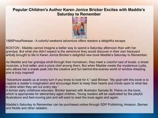 Popular Children's Author Karen Jonice Bricker Excites with Maddie’s
Saturday to Remember
1888PressRelease - A colorful weekend adventure offers readers a delightful escape.
BOSTON - Maddie cannot imagine a better way to spend a Saturday afternoon than with her
grandpa. But what she didn’t expect is the adventure they would discover in their own backyard
artfully brought to life in Karen Jonice Bricker’s delightful new book Maddie’s Saturday to Remember.
As Maddie and her grandpa stroll through their hometown, they meet a colorful cast of locals: a street
musician, a fruit seller, and a pizza chef among them. But when Maddie meets the mysterious Lydia,
who allows her a sneak peek into the creative and fun behind-the-scenes world of window dressing,
she is truly inspired!
“Adventure awaits us at every turn if you know to look for it,” said Bricker. “My goal with this book is to
capture a reader’s imagination and encourage them to keep their hearts and minds open to what lies
in store when they set out every day.”
A former early childhood educator, Bricker teamed with illustrator Samela St. Pierre on the book,
which is appropriate for elementary aged children. Young readers will be captivated by the playful
illustrations and fast-moving plot and will want to read the book again and again.
Maddie’s Saturday to Remember can be purchased online through SDP Publishing, Amazon, Barnes
and Noble and other retailers.
 