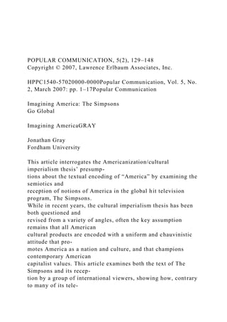 POPULAR COMMUNICATION, 5(2), 129–148
Copyright © 2007, Lawrence Erlbaum Associates, Inc.
HPPC1540-57020000-0000Popular Communication, Vol. 5, No.
2, March 2007: pp. 1–17Popular Communication
Imagining America: The Simpsons
Go Global
Imagining AmericaGRAY
Jonathan Gray
Fordham University
This article interrogates the Americanization/cultural
imperialism thesis’ presump-
tions about the textual encoding of “America” by examining the
semiotics and
reception of notions of America in the global hit television
program, The Simpsons.
While in recent years, the cultural imperialism thesis has been
both questioned and
revised from a variety of angles, often the key assumption
remains that all American
cultural products are encoded with a uniform and chauvinistic
attitude that pro-
motes America as a nation and culture, and that champions
contemporary American
capitalist values. This article examines both the text of The
Simpsons and its recep-
tion by a group of international viewers, showing how, contrary
to many of its tele-
 