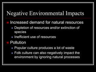 Negative Environmental Impacts
 Increased demand for natural resources
 Depletion of resources and/or extinction of
species
 Inefficient use of resources
 Pollution
 Popular culture produces a lot of waste
 Folk culture can also negatively impact the
environment by ignoring natural processes
 