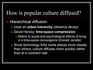 How is popular culture diffused?
 Hierarchical diffusion
 Uses an urban hierarchy (distance decay)
 David Harvey: time-space compression
 Refers to social and psychological effects of living
in a time-space convergence (Donald Janelle)
 Since technology links some places more closely
than others, culture diffuses more quickly rather
than at a constant rate
 
