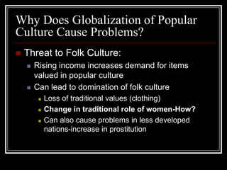 Why Does Globalization of Popular
Culture Cause Problems?
 Threat to Folk Culture:
 Rising income increases demand for items
valued in popular culture
 Can lead to domination of folk culture
 Loss of traditional values (clothing)
 Change in traditional role of women-How?
 Can also cause problems in less developed
nations-increase in prostitution
 