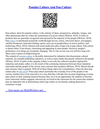 Popular Culture And Pop Culture
Pop culture, short for popular culture, is the entirety of ideas, perspectives, attitudes, images, and
other phenomena that are within the mainstream of a given culture (Wilson, 2014). It refers to
products that are generally recognized and enjoyed by the majority of the people ((Wilson, 2014).
Pop culture is manifested around the world through movies, music, television shows, newspapers,
satellite broadcasts, food and clothing, sports, news (as in people/places in news), politics, and
technology (West, 2016). Internet and social media also play a huge role in pop culture. Pop culture
is almost often, if not always, interesting and appealing to most people. However, people's
preferences over things are constantly changing. This is why no one can ever tell how long will ...
Show more content on Helpwriting.net ...
The content of popular culture is favorably determined by industries that disseminate cultural
material, for example publishing industries, as well as mass media that greatly influences the people
(Wilson, 2014). In spite of this, popular culture is not only the collective product imposed by
industries and media, rather, it is the result of the continuing interaction between those industries
and media and the people of the society who consume their products (Wilson, 2014). Masses decide
and consume what is popular. With all of these things taken into consideration, what role does pop
culture play in education? Since pop culture permeates the everyday lives of the people in the
society, teachers have to be innovative in a way that they will take into account integrating or using
pop culture as their teaching material because they see it as an opportunity for students to become
more interested, further engaged, and actively involved in the classroom for the reason that students
play an important role in determining what's pop culture or not thereby making themselves
consumers of pop
... Get more on HelpWriting.net ...
 