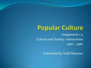 Popular Culture Assignment 1-5 Culture and Society: interactions 1960 – 1980 Submitted by Todd Messner 