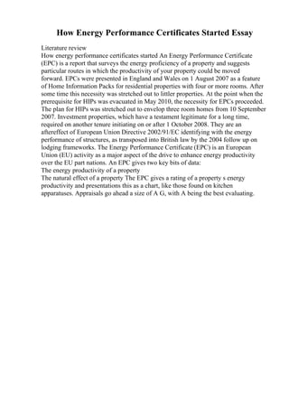 How Energy Performance Certificates Started Essay
Literature review
How energy performance certificates started An Energy Performance Certificate
(EPC) is a report that surveys the energy proficiency of a property and suggests
particular routes in which the productivity of your property could be moved
forward. EPCs were presented in England and Wales on 1 August 2007 as a feature
of Home Information Packs for residential properties with four or more rooms. After
some time this necessity was stretched out to littler properties. At the point when the
prerequisite for HIPs was evacuated in May 2010, the necessity for EPCs proceeded.
The plan for HIPs was stretched out to envelop three room homes from 10 September
2007. Investment properties, which have a testament legitimate for a long time,
required on another tenure initiating on or after 1 October 2008. They are an
aftereffect of European Union Directive 2002/91/EC identifying with the energy
performance of structures, as transposed into British law by the 2004 follow up on
lodging frameworks. The Energy Performance Certificate (EPC) is an European
Union (EU) activity as a major aspect of the drive to enhance energy productivity
over the EU part nations. An EPC gives two key bits of data:
The energy productivity of a property
The natural effect of a property The EPC gives a rating of a property s energy
productivity and presentations this as a chart, like those found on kitchen
apparatuses. Appraisals go ahead a size of A G, with A being the best evaluating.
 