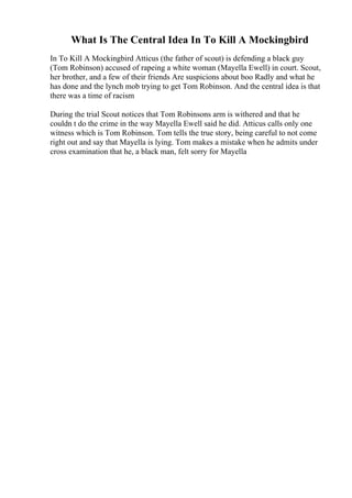 What Is The Central Idea In To Kill A Mockingbird
In To Kill A Mockingbird Atticus (the father of scout) is defending a black guy
(Tom Robinson) accused of rapeing a white woman (Mayella Ewell) in court. Scout,
her brother, and a few of their friends Are suspicions about boo Radly and what he
has done and the lynch mob trying to get Tom Robinson. And the central idea is that
there was a time of racism
During the trial Scout notices that Tom Robinsons arm is withered and that he
couldn t do the crime in the way Mayella Ewell said he did. Atticus calls only one
witness which is Tom Robinson. Tom tells the true story, being careful to not come
right out and say that Mayella is lying. Tom makes a mistake when he admits under
cross examination that he, a black man, felt sorry for Mayella
 