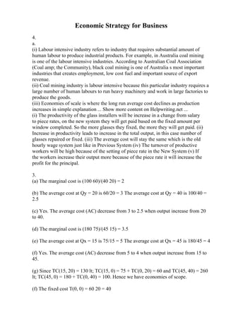 Economic Strategy for Business
4.
a.
(i) Labour intensive industry refers to industry that requires substantial amount of
human labour to produce industrial products. For example, in Australia coal mining
is one of the labour intensive industries. According to Australian Coal Association
(Coal amp; the Community), black coal mining is one of Australia s most important
industries that creates employment, low cost fuel and important source of export
revenue.
(ii) Coal mining industry is labour intensive because this particular industry requires a
large number of human labours to run heavy machinery and work in large factories to
produce the goods.
(iii) Economies of scale is where the long run average cost declines as production
increases in simple explanation ... Show more content on Helpwriting.net ...
(i) The productivity of the glass installers will be increase in a change from salary
to piece rates, on the new system they will get paid based on the fixed amount per
window completed. So the more glasses they fixed, the more they will get paid. (ii)
Increase in productivity leads to increase in the total output, in this case number of
glasses repaired or fixed. (iii) The average cost will stay the same which is the old
hourly wage system just like in Previous System (iv) The turnover of productive
workers will be high because of the setting of piece rate in the New System (v) If
the workers increase their output more because of the piece rate it will increase the
profit for the principal.
3.
(a) The marginal cost is (100 60)/(40 20) = 2
(b) The average cost at Qy = 20 is 60/20 = 3 The average cost at Qy = 40 is 100/40 =
2.5
(c) Yes. The average cost (AC) decrease from 3 to 2.5 when output increase from 20
to 40.
(d) The marginal cost is (180 75)/(45 15) = 3.5
(e) The average cost at Qx = 15 is 75/15 = 5 The average cost at Qx = 45 is 180/45 = 4
(f) Yes. The average cost (AC) decrease from 5 to 4 when output increase from 15 to
45.
(g) Since TC(15, 20) = 130 lt; TC(15, 0) = 75 + TC(0, 20) = 60 and TC(45, 40) = 260
lt; TC(45, 0) = 180 + TC(0, 40) = 100. Hence we have economies of scope.
(f) The fixed cost T(0, 0) = 60 20 = 40
 