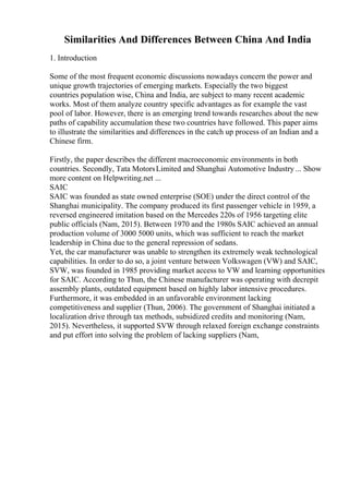 Similarities And Differences Between China And India
1. Introduction
Some of the most frequent economic discussions nowadays concern the power and
unique growth trajectories of emerging markets. Especially the two biggest
countries population wise, China and India, are subject to many recent academic
works. Most of them analyze country specific advantages as for example the vast
pool of labor. However, there is an emerging trend towards researches about the new
paths of capability accumulation these two countries have followed. This paper aims
to illustrate the similarities and differences in the catch up process of an Indian and a
Chinese firm.
Firstly, the paper describes the different macroeconomic environments in both
countries. Secondly, Tata MotorsLimited and Shanghai Automotive Industry ... Show
more content on Helpwriting.net ...
SAIC
SAIC was founded as state owned enterprise (SOE) under the direct control of the
Shanghai municipality. The company produced its first passenger vehicle in 1959, a
reversed engineered imitation based on the Mercedes 220s of 1956 targeting elite
public officials (Nam, 2015). Between 1970 and the 1980s SAIC achieved an annual
production volume of 3000 5000 units, which was sufficient to reach the market
leadership in China due to the general repression of sedans.
Yet, the car manufacturer was unable to strengthen its extremely weak technological
capabilities. In order to do so, a joint venture between Volkswagen (VW) and SAIC,
SVW, was founded in 1985 providing market access to VW and learning opportunities
for SAIC. According to Thun, the Chinese manufacturer was operating with decrepit
assembly plants, outdated equipment based on highly labor intensive procedures.
Furthermore, it was embedded in an unfavorable environment lacking
competitiveness and supplier (Thun, 2006). The government of Shanghai initiated a
localization drive through tax methods, subsidized credits and monitoring (Nam,
2015). Nevertheless, it supported SVW through relaxed foreign exchange constraints
and put effort into solving the problem of lacking suppliers (Nam,
 