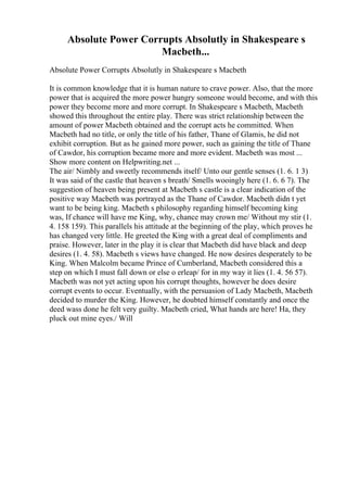 Absolute Power Corrupts Absolutly in Shakespeare s
Macbeth...
Absolute Power Corrupts Absolutly in Shakespeare s Macbeth
It is common knowledge that it is human nature to crave power. Also, that the more
power that is acquired the more power hungry someone would become, and with this
power they become more and more corrupt. In Shakespeare s Macbeth, Macbeth
showed this throughout the entire play. There was strict relationship between the
amount of power Macbeth obtained and the corrupt acts he committed. When
Macbeth had no title, or only the title of his father, Thane of Glamis, he did not
exhibit corruption. But as he gained more power, such as gaining the title of Thane
of Cawdor, his corruption became more and more evident. Macbeth was most ...
Show more content on Helpwriting.net ...
The air/ Nimbly and sweetly recommends itself/ Unto our gentle senses (1. 6. 1 3)
It was said of the castle that heaven s breath/ Smells wooingly here (1. 6. 6 7). The
suggestion of heaven being present at Macbeth s castle is a clear indication of the
positive way Macbeth was portrayed as the Thane of Cawdor. Macbeth didn t yet
want to be being king. Macbeth s philosophy regarding himself becoming king
was, If chance will have me King, why, chance may crown me/ Without my stir (1.
4. 158 159). This parallels his attitude at the beginning of the play, which proves he
has changed very little. He greeted the King with a great deal of compliments and
praise. However, later in the play it is clear that Macbeth did have black and deep
desires (1. 4. 58). Macbeth s views have changed. He now desires desperately to be
King. When Malcolm became Prince of Cumberland, Macbeth considered this a
step on which I must fall down or else o erleap/ for in my way it lies (1. 4. 56 57).
Macbeth was not yet acting upon his corrupt thoughts, however he does desire
corrupt events to occur. Eventually, with the persuasion of Lady Macbeth, Macbeth
decided to murder the King. However, he doubted himself constantly and once the
deed wass done he felt very guilty. Macbeth cried, What hands are here! Ha, they
pluck out mine eyes./ Will
 