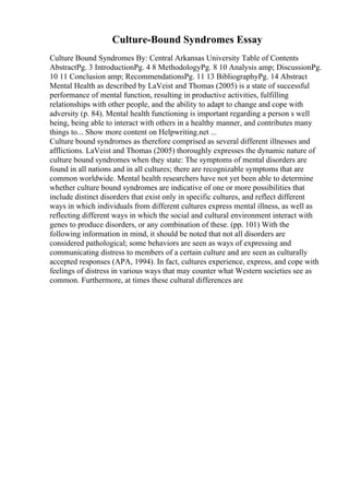 Culture-Bound Syndromes Essay
Culture Bound Syndromes By: Central Arkansas University Table of Contents
AbstractPg. 3 IntroductionPg. 4 8 MethodologyPg. 8 10 Analysis amp; DiscussionPg.
10 11 Conclusion amp; RecommendationsPg. 11 13 BibliographyPg. 14 Abstract
Mental Health as described by LaVeist and Thomas (2005) is a state of successful
performance of mental function, resulting in productive activities, fulfilling
relationships with other people, and the ability to adapt to change and cope with
adversity (p. 84). Mental health functioning is important regarding a person s well
being, being able to interact with others in a healthy manner, and contributes many
things to... Show more content on Helpwriting.net ...
Culture bound syndromes as therefore comprised as several different illnesses and
afflictions. LaVeist and Thomas (2005) thoroughly expresses the dynamic nature of
culture bound syndromes when they state: The symptoms of mental disorders are
found in all nations and in all cultures; there are recognizable symptoms that are
common worldwide. Mental health researchers have not yet been able to determine
whether culture bound syndromes are indicative of one or more possibilities that
include distinct disorders that exist only in specific cultures, and reflect different
ways in which individuals from different cultures express mental illness, as well as
reflecting different ways in which the social and cultural environment interact with
genes to produce disorders, or any combination of these. (pp. 101) With the
following information in mind, it should be noted that not all disorders are
considered pathological; some behaviors are seen as ways of expressing and
communicating distress to members of a certain culture and are seen as culturally
accepted responses (APA, 1994). In fact, cultures experience, express, and cope with
feelings of distress in various ways that may counter what Western societies see as
common. Furthermore, at times these cultural differences are
 