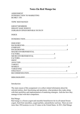 Notes On Red Mango Inc
ASSIGNMENT
INTRODUCTION TO MARKETING
BUMKT 1501
TOPIC RED MANGO
GROUP MEMBERS
SIMANT SAHI 30309353
JASKARAN SINGH BOPARAI 30130139
INDEX
INTRODUCTION...............................................................................................................3
INDUSTRY
BACKGROUND..............................................................................................3
COMPANY
BACKGROUND..............................................................................................4
MACRO ENVIRONMENTAL
FACTORS............................................................................4
MICRO ENVIRONMENTAL
FACTORS.............................................................................5
SWOT
ANALYSIS...............................................................................................................5
TARGET
MARKET.............................................................................................................6
TARGETING
STRATEGY....................................................................................................6
RECOMMENDATION........................................................................................................6
BIBLIOGRAPHY..................................................................................................................7
Introduction:
The main reason of this assignment is to collect related information about the
selected entities, their functioning and operations, what products they make along
with their portfolios and implementation of marketing strategies. And also how they
manage to deal with their competitors.
Red Mango
Red mango is a frozen yogurt and smoothie brand known for its all natural frozen
yogurt, fresh fruit smoothies, yogurt parfaits, and probiotic iced teas. There are now
more than 190 locations in over 25 states in the United States. In 2011, Red Mango
 