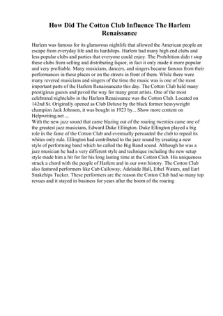 How Did The Cotton Club Influence The Harlem
Renaissance
Harlem was famous for its glamorous nightlife that allowed the American people an
escape from everyday life and its hardships. Harlem had many high end clubs and
less popular clubs and parties that everyone could enjoy. The Prohibition didn t stop
these clubs from selling and distributing liquor, in fact it only made it more popular
and very profitable. Many musicians, dancers, and singers became famous from their
performances in these places or on the streets in front of them. While there were
many revered musicians and singers of the time the music was is one of the most
important parts of the Harlem Renaissanceto this day. The Cotton Club held many
prestigious guests and paved the way for many great artists. One of the most
celebrated nightclubs in the Harlem Renaissance was the Cotton Club. Located on
142nd St. Originally opened as Club Deluxe by the black former heavyweight
champion Jack Johnson, it was bought in 1923 by... Show more content on
Helpwriting.net ...
With the new jazz sound that came blazing out of the roaring twenties came one of
the greatest jazz musicians, Edward Duke Ellington. Duke Ellington played a big
role in the fame of the Cotton Club and eventually persuaded the club to repeal its
whites only rule. Ellington had contributed to the jazz sound by creating a new
style of performing band which he called the Big Band sound. Although he was a
jazz musician he had a very different style and technique including the new setup
style made him a hit for for his long lasting time at the Cotton Club. His uniqueness
struck a chord with the people of Harlem and in our own history. The Cotton Club
also featured performers like Cab Calloway, Adelaide Hall, Ethel Waters, and Earl
Snakehips Tucker. These performers are the reason the Cotton Club had so many top
revues and it stayed in business for years after the boom of the roaring
 