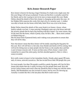 Kris Jenner Research Paper
Kris Jenner is known for having a huge Christmas Eve bash every single year, but
this year things will not go as planned. It turns out that Kris is actually scared for
her family and so she is going to not invite near as many people this year. Radar
Online shared the details of how Kris Jenner is changing up her party this year. At
her Hidden Hills mansion this week, Kris had a bit of a security scare. A stalker
was able to break into her home while baby Saint West was even in the house.
Radar Online shared the details of this scary break in at Jenner s house, where
luckily nobody was hurt. A man carrying a backpack came up to the house and told
the security guards that he had a big meeting with Kris Jenner. For some reason, they
let the man into the home, which is pretty scary for Kris. She ... Show more content
on Helpwriting.net ...
She has been kind of paranoid lately and is taking every precaution to ensure that
they will all be okay.
Now that doesn t mean that Kris Jenner will be totally canceling her big party for
this year. Kris will still have it, but only close friends and family will be coming. Kris
will not be letting near as many people into her home as she usually does and that
is just to keep everyone safe. It turns out that some of Kris Jenner s inner circle
wanted her to cancel the entire party, but Kris decided against it. Here is what a
source revealed.
Kris really wants to keep it to her immediate family, friends, glam squad, PR team,
and, of course, network executives. She has invited fewer than 200 people this year.
For most people, less than 20o people would be a pretty big party still, but for Kris
Jenner that means that she is really inviting a lot less people than usual. Kris did
invite Caitlyn Jenner and word is that she should be there to hang out with the entire
family. Rob Kardashian was also invited of course, but he won t be showing up.
Actually it sounds like this is the last place that Rob would want to
 