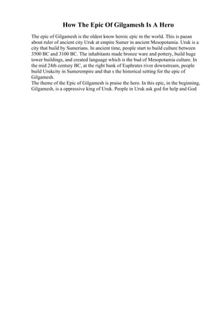 How The Epic Of Gilgamesh Is A Hero
The epic of Gilgamesh is the oldest know heroic epic in the world. This is paean
about ruler of ancient city Uruk at empire Sumer in ancient Mesopotamia. Uruk is a
city that build by Sumerians. In ancient time, people start to build culture between
3500 BC and 3100 BC. The inhabitants made bronze ware and pottery, build huge
tower buildings, and created language which is the bud of Mesopotamia culture. In
the mid 24th century BC, at the right bank of Euphrates river downstream, people
build Urukcity in Sumerempire and that s the historical setting for the epic of
Gilgamesh.
The theme of the Epic of Gilgamesh is praise the hero. In this epic, in the beginning,
Gilgamesh, is a oppressive king of Uruk. People in Uruk ask god for help and God
 