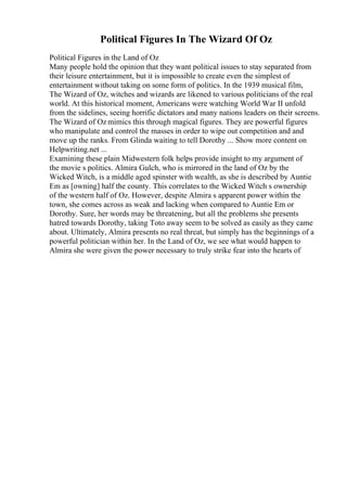 Political Figures In The Wizard Of Oz
Political Figures in the Land of Oz
Many people hold the opinion that they want political issues to stay separated from
their leisure entertainment, but it is impossible to create even the simplest of
entertainment without taking on some form of politics. In the 1939 musical film,
The Wizard of Oz, witches and wizards are likened to various politicians of the real
world. At this historical moment, Americans were watching World War II unfold
from the sidelines, seeing horrific dictators and many nations leaders on their screens.
The Wizard of Oz mimics this through magical figures. They are powerful figures
who manipulate and control the masses in order to wipe out competition and and
move up the ranks. From Glinda waiting to tell Dorothy ... Show more content on
Helpwriting.net ...
Examining these plain Midwestern folk helps provide insight to my argument of
the movie s politics. Almira Gulch, who is mirrored in the land of Oz by the
Wicked Witch, is a middle aged spinster with wealth, as she is described by Auntie
Em as [owning] half the county. This correlates to the Wicked Witch s ownership
of the western half of Oz. However, despite Almira s apparent power within the
town, she comes across as weak and lacking when compared to Auntie Em or
Dorothy. Sure, her words may be threatening, but all the problems she presents
hatred towards Dorothy, taking Toto away seem to be solved as easily as they came
about. Ultimately, Almira presents no real threat, but simply has the beginnings of a
powerful politician within her. In the Land of Oz, we see what would happen to
Almira she were given the power necessary to truly strike fear into the hearts of
 