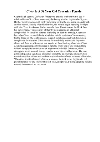 Client Is A 58 Year Old Caucasian Female
Client is a 58 year old Caucasian female who presents with difficulties due to
relationship conflict. Client has recently broken up with her boyfriend of 8 years.
Her boyfriend broke up with her by informing her that he was going on a date with
another woman. Shortly after this first date, the woman began spending the night
with him. The client knows this because she lives 3 houses down the block from
her ex boyfriend. The proximity of their living is creating an additional
complication for the client in terms of moving on from the breakup. Client sees
her ex boyfriend on a daily basis, which is a painful reminder of the unwanted,
hurtful break up. She is often unable to resist initiating contact with him which
complicates the situation. Client misses the small daily interactions they once
shared and finds herself trapped in a loop in her head thinking about him. Client
describes organizing a sleeping area in her attic where she is able to spend time
without being hyper aware of her ex boyfriend s activities. Otherwise, client
attempts to spend as much time as possible at work to avoid her home. The new
girlfriend spends a significant amount of time at the ex boyfriend s house which
reminds the client of how she has been replaced and reinforces her sense of isolation.
When the client first learned of the new woman, she took her ex boyfriend s cell
phone from his car and searched his call, texts, and photos. Finding upsetting material
therein, she smashed his cell phone.
 