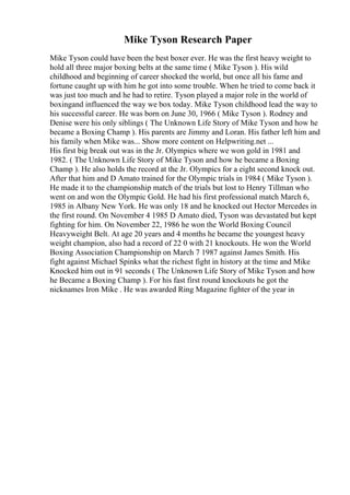 Mike Tyson Research Paper
Mike Tyson could have been the best boxer ever. He was the first heavy weight to
hold all three major boxing belts at the same time ( Mike Tyson ). His wild
childhood and beginning of career shocked the world, but once all his fame and
fortune caught up with him he got into some trouble. When he tried to come back it
was just too much and he had to retire. Tyson played a major role in the world of
boxingand influenced the way we box today. Mike Tyson childhood lead the way to
his successful career. He was born on June 30, 1966 ( Mike Tyson ). Rodney and
Denise were his only siblings ( The Unknown Life Story of Mike Tyson and how he
became a Boxing Champ ). His parents are Jimmy and Loran. His father left him and
his family when Mike was... Show more content on Helpwriting.net ...
His first big break out was in the Jr. Olympics where we won gold in 1981 and
1982. ( The Unknown Life Story of Mike Tyson and how he became a Boxing
Champ ). He also holds the record at the Jr. Olympics for a eight second knock out.
After that him and D Amato trained for the Olympic trials in 1984 ( Mike Tyson ).
He made it to the championship match of the trials but lost to Henry Tillman who
went on and won the Olympic Gold. He had his first professional match March 6,
1985 in Albany New York. He was only 18 and he knocked out Hector Mercedes in
the first round. On November 4 1985 D Amato died, Tyson was devastated but kept
fighting for him. On November 22, 1986 he won the World Boxing Council
Heavyweight Belt. At age 20 years and 4 months he became the youngest heavy
weight champion, also had a record of 22 0 with 21 knockouts. He won the World
Boxing Association Championship on March 7 1987 against James Smith. His
fight against Michael Spinks what the richest fight in history at the time and Mike
Knocked him out in 91 seconds ( The Unknown Life Story of Mike Tyson and how
he Became a Boxing Champ ). For his fast first round knockouts he got the
nicknames Iron Mike . He was awarded Ring Magazine fighter of the year in
 
