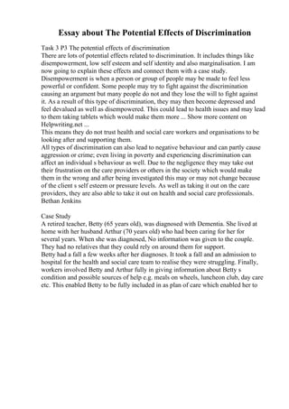 Essay about The Potential Effects of Discrimination
Task 3 P3 The potential effects of discrimination
There are lots of potential effects related to discrimination. It includes things like
disempowerment, low self esteem and self identity and also marginalisation. I am
now going to explain these effects and connect them with a case study.
Disempowerment is when a person or group of people may be made to feel less
powerful or confident. Some people may try to fight against the discrimination
causing an argument but many people do not and they lose the will to fight against
it. As a result of this type of discrimination, they may then become depressed and
feel devalued as well as disempowered. This could lead to health issues and may lead
to them taking tablets which would make them more ... Show more content on
Helpwriting.net ...
This means they do not trust health and social care workers and organisations to be
looking after and supporting them.
All types of discrimination can also lead to negative behaviour and can partly cause
aggression or crime; even living in poverty and experiencing discrimination can
affect an individual s behaviour as well. Due to the negligence they may take out
their frustration on the care providers or others in the society which would make
them in the wrong and after being investigated this may or may not change because
of the client s self esteem or pressure levels. As well as taking it out on the care
providers, they are also able to take it out on health and social care professionals.
Bethan Jenkins
Case Study
A retired teacher, Betty (65 years old), was diagnosed with Dementia. She lived at
home with her husband Arthur (70 years old) who had been caring for her for
several years. When she was diagnosed, No information was given to the couple.
They had no relatives that they could rely on around them for support.
Betty had a fall a few weeks after her diagnoses. It took a fall and an admission to
hospital for the health and social care team to realise they were struggling. Finally,
workers involved Betty and Arthur fully in giving information about Betty s
condition and possible sources of help e.g. meals on wheels, luncheon club, day care
etc. This enabled Betty to be fully included in as plan of care which enabled her to
 