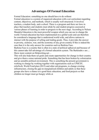 Advantages Of Formal Education
Formal Education: something no one should have to do without
Formal education is a system of organized education with a set curriculum regarding
content, objectives, and methods, which is usually well structured. It involves
teachers, a student body, and a school. There is a program and there are laws in
place that teachers and students must abide by and student progress assessed at
various phases of learning in order to progress to the next stage. According to Nelson
Mandela Education is the most powerful weapon which you can use to change the
world. Formal education has been implemented on a global scale and can therefore
be considered a language that is understood world wide, and allows nations to
interact with the purpose of selling and trading goods. Thus, it provides the answer
to poverty, sickness, war, and the economy of any given country If this is indeed the
case than it is the only answer for countries such as Burkina Faso.
Burkina Faso is a country that is often in a state of political upheaval and because of
this cannot take full advantage of a formal education system. The Burkinabe s are ...
Show more content on Helpwriting.net ...
This will also help them set goals and create opportunities for change in their country
and give them a sense national pride. Something that has been broken by colonization
and an unstable political environment. This is something the present government is
working to change by working together with organisations such as UNICEF,
reliefweb, World Food plan (2015) and other aid programs, to change existing
infrastructure, closing the gap on marginalized children and adults so that these
groups also have a chance at a good basic education, and food projects so that
children no longer must go hungry while at
 