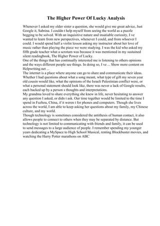 The Higher Power Of Lucky Analysis
Whenever I asked my older sister a question, she would give me great advice, Just
Google it, Sabrina. I couldn t help myself from seeing the world as a puzzle
begging to be solved. With an inquisitive nature and insatiable curiosity, I ve
wanted to learn from new perspectives, whenever I could, and from whoever I
could. I would spend half a violin lesson asking my instructor about her love of
music rather than playing the piece we were studying. I was the kid who asked my
fifth grade teacher what a scrotum was because it was mentioned in my sustained
silent readingbook, The Higher Power of Lucky.
One of the things that has continually interested me is listening to others opinions
and the ways different people see things. In doing so, I ve ... Show more content on
Helpwriting.net ...
The internet is a place where anyone can go to share and communicate their ideas.
Whether I had questions about what a song meant, what type of gift my seven year
old cousin would like, what the opinions of the Israeli Palestinian conflict were, or
what a personal statement should look like, there was never a lack of Google results,
each backed up by a person s thoughts and interpretations.
My grandma loved to share everything she knew in life, never hesitating to answer
any question I asked, or didn t ask. Our time together would be limited to the time I
spend in Fuzhou, China, if it weren t for phones and computers. Though she lives
across the world, I am able to keep asking her questions about my family, my Chinese
culture, and my world.
Though technology is sometimes considered the antithesis of human contact, it also
allows people to connect to others when they may be separated by distance. But
technology is not limited to communicating with friends and family, it can be used
to send messages to a large audience of people. I remember spending my younger
years dedicating a MySpace to High School Musical, renting Blockbuster movies, and
watching the Harry Potter marathons on ABC
 